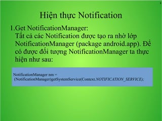 8
Hiện thực Notification
1.Get NotificationManager:
Tất cả các Notification được tạo ra nhờ lớp
NotificationManager (package android.app). Để
có được đối tượng NotificationManager ta thực
hiện như sau:
 