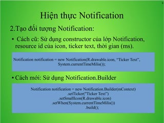 9
Hiện thực Notification
2.Tạo đối tượng Notification:
● Cách cũ: Sử dụng constructor của lớp Notification,
resource id của icon, ticker text, thời gian (ms).
● Cách mới: Sử dụng Notification.Builder
Notification notification = new Notification.Builder(mContext)
.setTicker("Ticker Text”)
.setSmallIcon(R.drawable.icon)
.setWhen(System.currentTimeMilis())
.build();
 