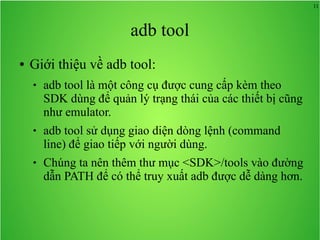 11
adb tool
● Giới thiệu về adb tool:
 adb tool là một công cụ được cung cấp kèm theo
SDK dùng để quản lý trạng thái của các thiết bị cũng
như emulator.
 adb tool sử dụng giao diện dòng lệnh (command
line) để giao tiếp với người dùng.
 Chúng ta nên thêm thư mục <SDK>/tools vào đường
dẫn PATH để có thể truy xuất adb được dễ dàng hơn.
 