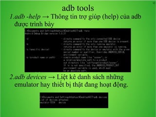 12
adb tools
1.adb -help → Thông tin trợ giúp (help) của adb
được trình bày
2.adb devices → Liệt kê danh sách những
emulator hay thiết bị thật đang hoạt động.
 
