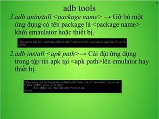 13
adb tools
3.adb uninstall <package name> → Gỡ bỏ một
ứng dụng có tên package là <package name>
khỏi emaulator hoặc thiết bị.
2.adb install <apk path>→ Cài đặt ứng dụng
trong tập tin apk tại <apk path>lên emulator hay
thiết bị.
 