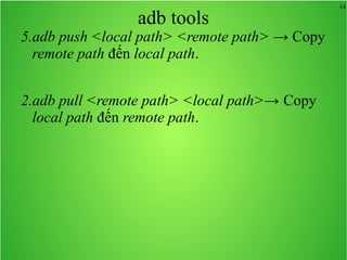 14
adb tools
5.adb push <local path> <remote path> → Copy
remote path đến local path.
2.adb pull <remote path> <local path>→ Copy
local path đến remote path.
 