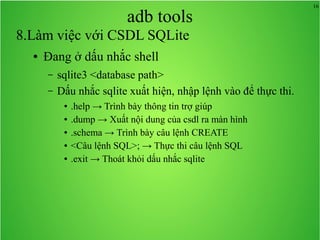 16
adb tools
8.Làm việc với CSDL SQLite
● Đang ở dấu nhắc shell
– sqlite3 <database path>
– Dấu nhắc sqlite xuất hiện, nhập lệnh vào để thực thi.
● .help → Trình bày thông tin trợ giúp
● .dump → Xuất nội dung của csdl ra màn hình
● .schema → Trình bày câu lệnh CREATE
● <Câu lệnh SQL>; → Thực thi câu lệnh SQL
● .exit → Thoát khỏi dấu nhắc sqlite
 