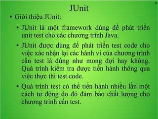 20
JUnit
● Giới thiệu JUnit:
● JUnit là một framework dùng để phát triển
unit test cho các chương trình Java.
● JUnit được dùng để phát triển test code cho
việc xác nhận lại các hành vi của chương trình
cần test là đúng như mong đợi hay không.
Quá trình kiểm tra được tiến hành thông qua
việc thực thi test code.
● Quá trình test có thể tiến hành nhiều lần một
cách tự động do đó đảm bảo chất lượng cho
chương trình cần test.
 