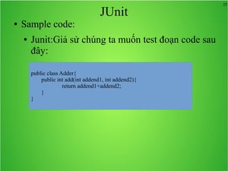 25
JUnit
● Sample code:
● Junit:Giả sử chúng ta muốn test đoạn code sau
đây:
public class Adder{
public int add(int addend1, int addend2){
return addend1+addend2;
}
}
 