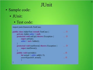 26
JUnit
● Sample code:
● JUnit:
● Test code:
import junit.framework.TestCase;
public class AdderTest extends TestCase { … 
private Adder adder = null;
protected void setUp() throws Exception { … 
super.setUp();
adder = new Adder();
}
protected void tearDown() throws Exception { … 
super.tearDown();
}
public void testAdd(){ …
int actual = adder.add(4, 5);
assertEquals(9, actual); …
}
}
 