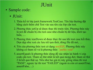 27
JUnit
● Sample code:
● JUnit:
1. Thừa kế từ lớp junit.framework.TestCase. Tên lớp thường đặt
bằng cách thêm chữ Test vào sau tên của lớp cần test.
2. Phương thức setUp sẽ được thực thi trước tiên. Phương thức này
là nơi để chuẩn bị cho test case như chuẩn bị dữ liệu, khởi tạo
biến, …
3. Phương thức tearDown sẽ được thực thi sau khi test case kết thúc.
Dọn dẹp như xoá các lưu trữ tạm thời, đóng file đã mở, …
4. Tên của phương thức test có dạng testXXX. Phương thức này
không có tham số và là phương thức “public void”
5. assertEquals là phương thức dùng để xác nhận lại hành vi của
code cần test. Tham số thứ nhất là kết quả mong đợi; tham số thứ
2 là kết quả thật sự. Nếu như hai giá trị này giống nhau thì test
“PASS”, ngược lại thì test “FAILED” (ngoài ra còn có assertTrue,
assertFalse, ...)
 