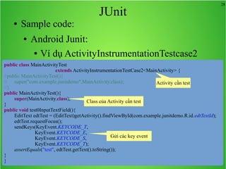 28
JUnit
● Sample code:
● Android Junit:
● Ví dụ ActivityInstrumentationTestcase2
public class MainActivityTest
extends ActivityInstrumentationTestCase2<MainActivity> {
//public MainActivityTest(){
// super("com.example.junitdemo",MainActivity.class);
//}
public MainActivityTest(){
super(MainActivity.class);
}
public void test0InputTextField(){
EditText edtTest = (EditText)getActivity().findViewById(com.example.junitdemo.R.id.edtTestId);
edtTest.requestFocus();
sendKeys(KeyEvent.KEYCODE_T,
KeyEvent.KEYCODE_E,
KeyEvent.KEYCODE_S,
KeyEvent.KEYCODE_T);
assertEquals("test", edtTest.getText().toString());
}
}
Activity cần test
Class của Activity cần test
Gửi các key event
 