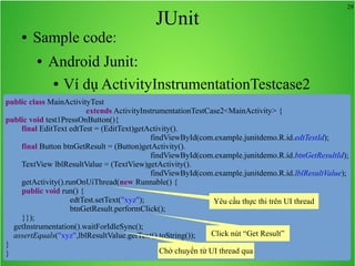 29
JUnit
● Sample code:
● Android Junit:
● Ví dụ ActivityInstrumentationTestcase2
public class MainActivityTest
extends ActivityInstrumentationTestCase2<MainActivity> {
public void test1PressOnButton(){
final EditText edtTest = (EditText)getActivity().
findViewById(com.example.junitdemo.R.id.edtTestId);
final Button btnGetResult = (Button)getActivity().
findViewById(com.example.junitdemo.R.id.btnGetResultId);
TextView lblResultValue = (TextView)getActivity().
findViewById(com.example.junitdemo.R.id.lblResultValue);
getActivity().runOnUiThread(new Runnable() {
public void run() {
edtTest.setText("xyz");
btnGetResult.performClick();
}});
getInstrumentation().waitForIdleSync();
assertEquals("xyz",lblResultValue.getText().toString());
}
}
Yêu cầu thực thi trên UI thread
Click nút “Get Result”
Chờ chuyển từ UI thread qua
 