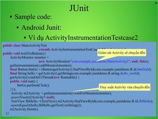 30
JUnit
● Sample code:
● Android Junit:
● Ví dụ ActivityInstrumentationTestcase2
public class MainActivityTest
extends ActivityInstrumentationTestCase2<MainActivity> {
public void test2GoButton(){
ActivityMonitor monitor =
new ActivityMonitor("com.example.junitdemo.MainActivity2", null, false);
getInstrumentation().addMonitor(monitor);
final Button btnGo = (Button)getActivity().findViewById(com.example.junitdemo.R.id.btnGoId);
final String hello = getActivity().getString(com.example.junitdemo.R.string.hello_world);
getActivity().runOnUiThread(new Runnable() {
public void run() {
btnGo.performClick();
}});
Activity m2Activity = getInstrumentation().waitForMonitor(monitor);
assertTrue(m2Activity!=null);
TextView lblHello =(TextView) m2Activity.findViewById(com.example.junitdemo.R.id.lblHello);
assertEquals(hello,lblHello.getText().toString());
m2Activity.finish();
}}
Giám sát Activity sẽ chuyển đến
Truy xuất Activity vừa chuyển đến
 