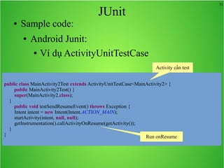 31
JUnit
● Sample code:
● Android Junit:
● Ví dụ ActivityUnitTestCase
public class MainActivity2Test extends ActivityUnitTestCase<MainActivity2> {
public MainActivity2Test() {
super(MainActivity2.class);
}
public void testSendResumeEvent() throws Exception {
Intent intent = new Intent(Intent.ACTION_MAIN);
startActivity(intent, null, null);
getInstrumentation().callActivityOnResume(getActivity());
}
}
Activity cần test
Run onResume
 