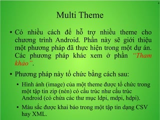 4
Multi Theme
● Có nhiều cách để hỗ trợ nhiều theme cho
chương trình Android. Phần này sẽ giới thiệu
một phương pháp đã thực hiện trong một dự án.
Các phương pháp khác xem ở phần “Tham
khảo”.
● Phương pháp này tổ chức bằng cách sau:
● Hình ảnh (image) của một theme được tổ chức trong
một tập tin zip (nén) có cấu trúc như cấu trúc
Android (có chứa các thư mục ldpi, mdpi, hdpi).
● Màu sắc được khai báo trong một tập tin dạng CSV
hay XML.
 