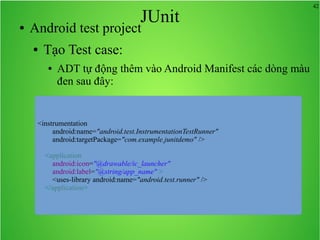 42
JUnit● Android test project
● Tạo Test case:
● ADT tự động thêm vào Android Manifest các dòng màu
đen sau đây:
<instrumentation
android:name="android.test.InstrumentationTestRunner"
android:targetPackage="com.example.junitdemo" />
<application
android:icon="@drawable/ic_launcher"
android:label="@string/app_name" >
<uses-library android:name="android.test.runner" />
</application>
 