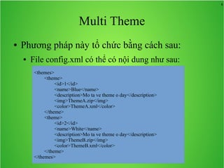 6
Multi Theme
● Phương pháp này tổ chức bằng cách sau:
● File config.xml có thể có nội dung như sau:
<themes>
<theme>
<id>1</id>
<name>Blue</name>
<description>Mo ta ve theme o day</description>
<img>ThemeA.zip</img>
<color>ThemeA.xml</color>
</theme>
<theme>
<id>2</id>
<name>White</name>
<description>Mo ta ve theme o day</description>
<img>ThemeB.zip</img>
<color>ThemeB.xml</color>
</theme>
</themes>
 