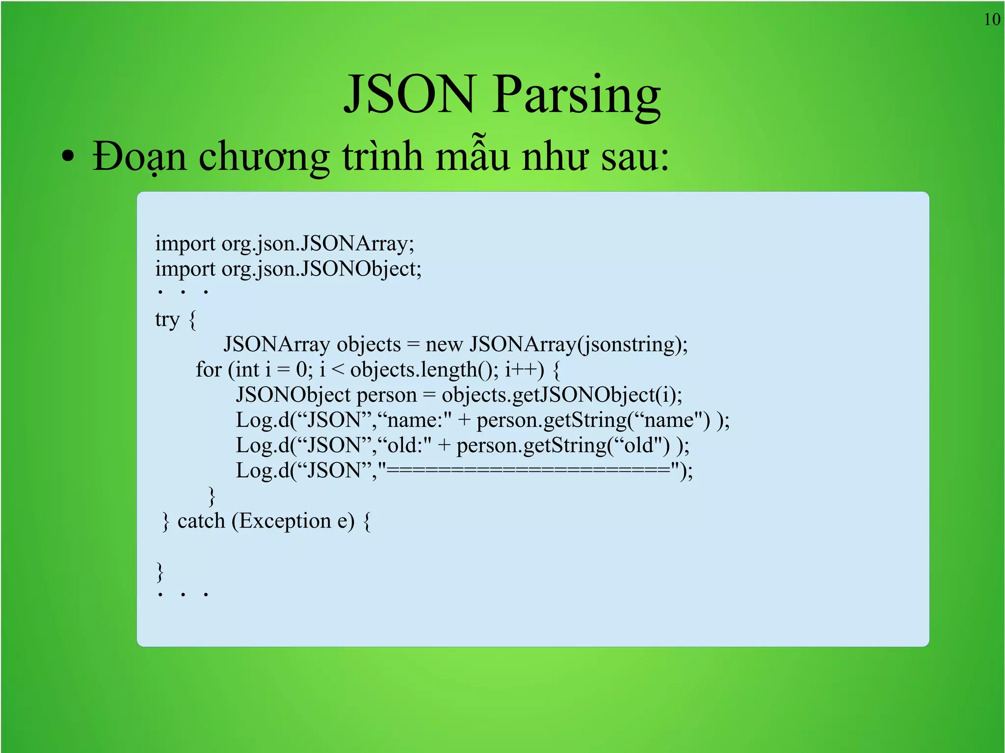 10 JSON Parsing ● Đoạn chương trình mẫu như sau: import org.json.JSONArray; import org.json.JSONObject; ・・・ try { 　　　JSONArray objects = new JSONArray(jsonstring); for (int i = 0; i < objects.length(); i++) { JSONObject person = objects.getJSONObject(i); Log.d(“JSON”,“name:" + person.getString(“name") ); Log.d(“JSON”,“old:" + person.getString(“old") ); Log.d(“JSON”,"======================"); } } catch (Exception e) { } ・・・ 