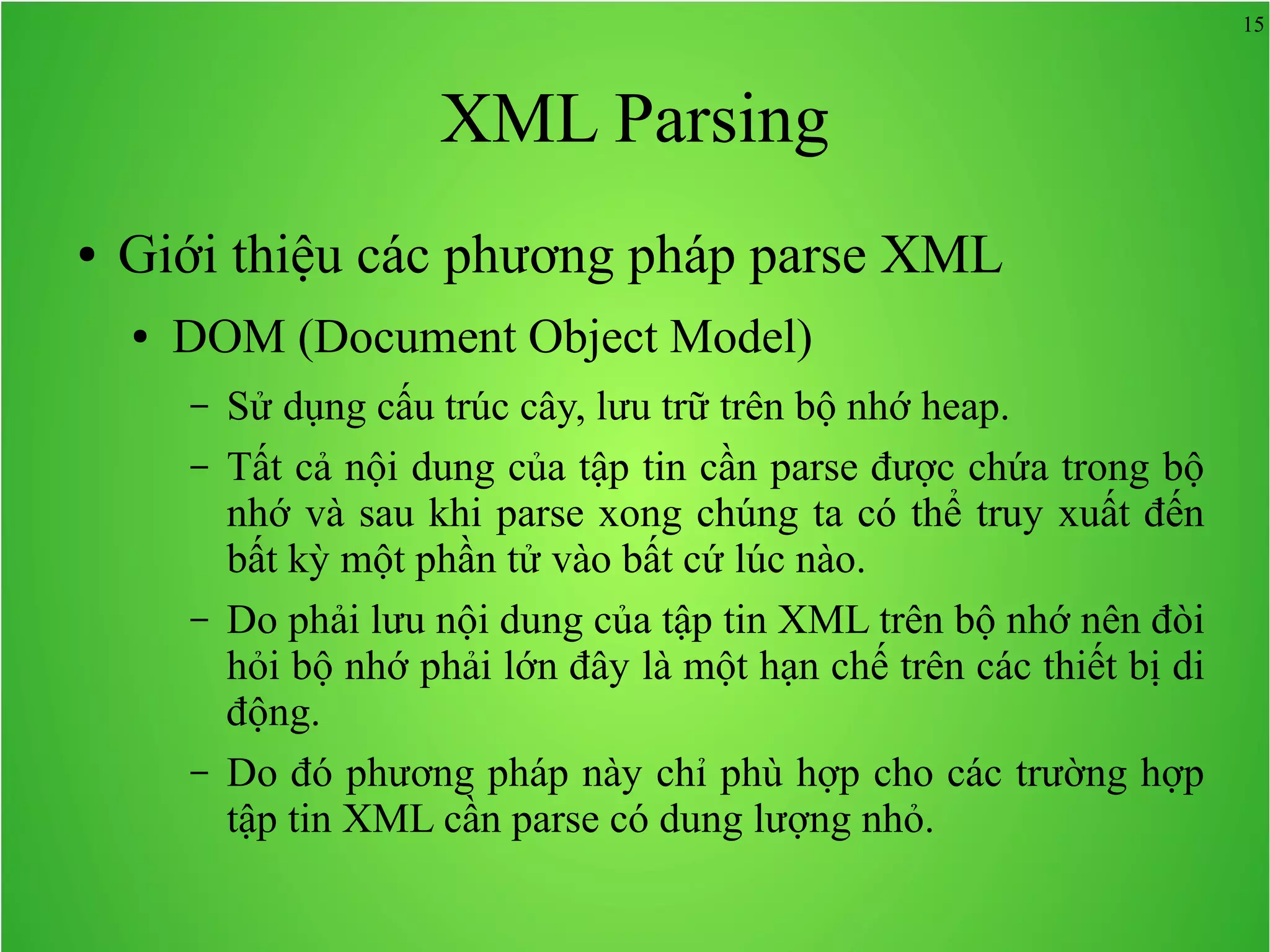 15 XML Parsing ● Giới thiệu các phương pháp parse XML ● DOM (Document Object Model) – Sử dụng cấu trúc cây, lưu trữ trên bộ nhớ heap. – Tất cả nội dung của tập tin cần parse được chứa trong bộ nhớ và sau khi parse xong chúng ta có thể truy xuất đến bất kỳ một phần tử vào bất cứ lúc nào. – Do phải lưu nội dung của tập tin XML trên bộ nhớ nên đòi hỏi bộ nhớ phải lớn đây là một hạn chế trên các thiết bị di động. – Do đó phương pháp này chỉ phù hợp cho các trường hợp tập tin XML cần parse có dung lượng nhỏ. 