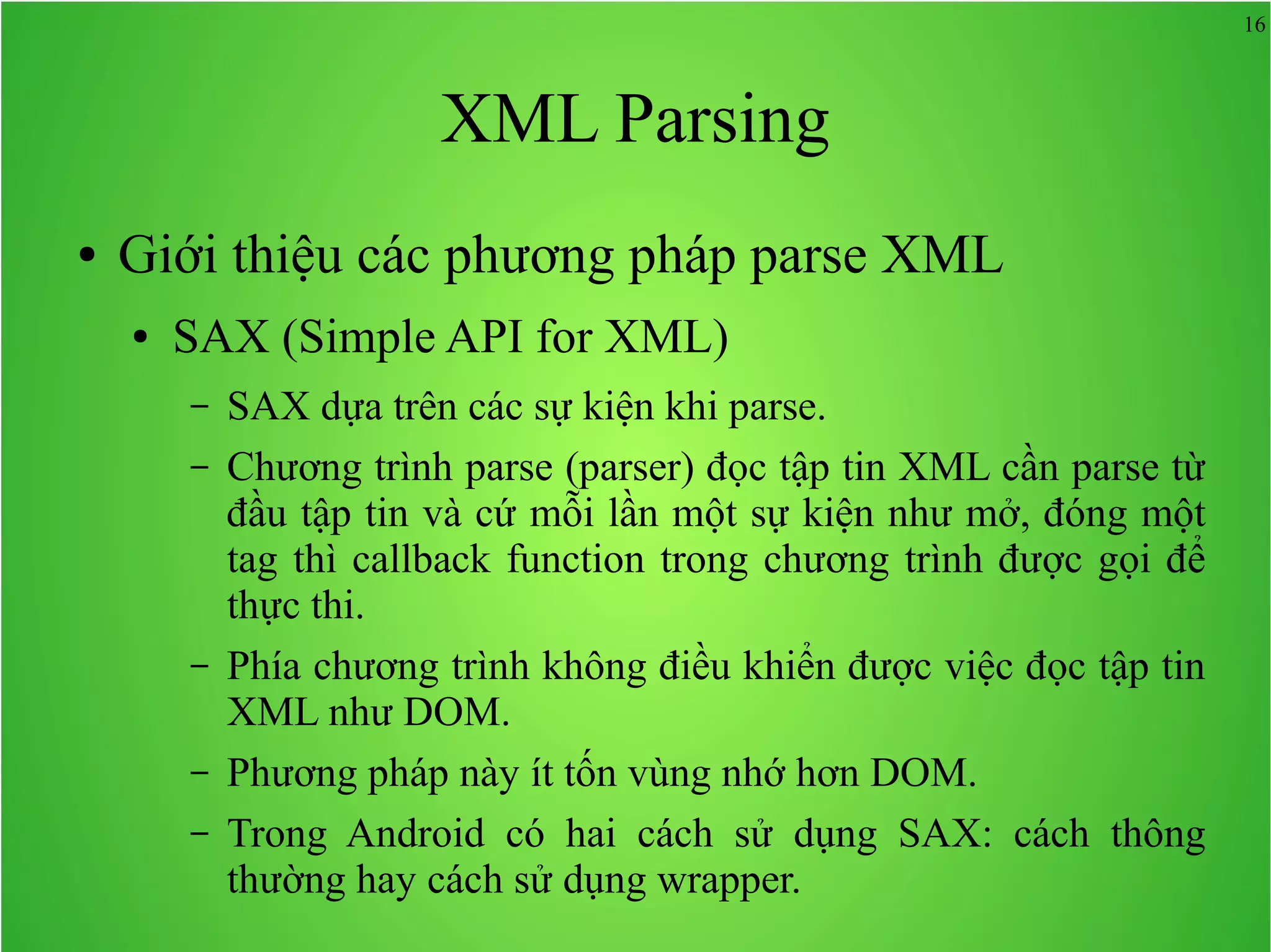 16 XML Parsing ● Giới thiệu các phương pháp parse XML ● SAX (Simple API for XML) – SAX dựa trên các sự kiện khi parse. – Chương trình parse (parser) đọc tập tin XML cần parse từ đầu tập tin và cứ mỗi lần một sự kiện như mở, đóng một tag thì callback function trong chương trình được gọi để thực thi. – Phía chương trình không điều khiển được việc đọc tập tin XML như DOM. – Phương pháp này ít tốn vùng nhớ hơn DOM. – Trong Android có hai cách sử dụng SAX: cách thông thường hay cách sử dụng wrapper. 