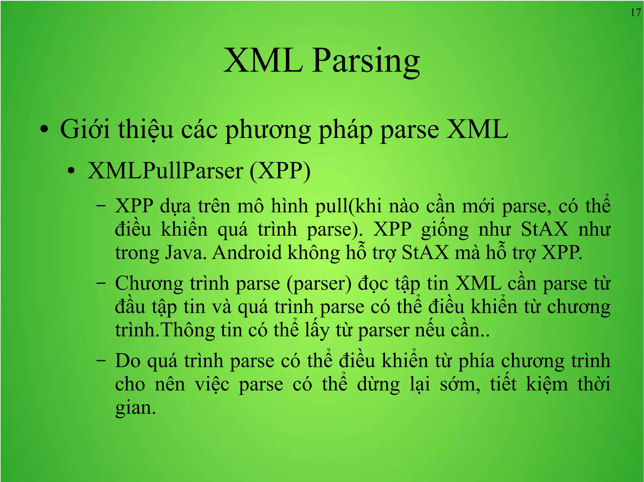17 XML Parsing ● Giới thiệu các phương pháp parse XML ● XMLPullParser (XPP) – XPP dựa trên mô hình pull(khi nào cần mới parse, có thể điều khiển quá trình parse). XPP giống như StAX như trong Java. Android không hỗ trợ StAX mà hỗ trợ XPP. – Chương trình parse (parser) đọc tập tin XML cần parse từ đầu tập tin và quá trình parse có thể điều khiển từ chương trình.Thông tin có thể lấy từ parser nếu cần.. – Do quá trình parse có thể điều khiển từ phía chương trình cho nên việc parse có thể dừng lại sớm, tiết kiệm thời gian. 