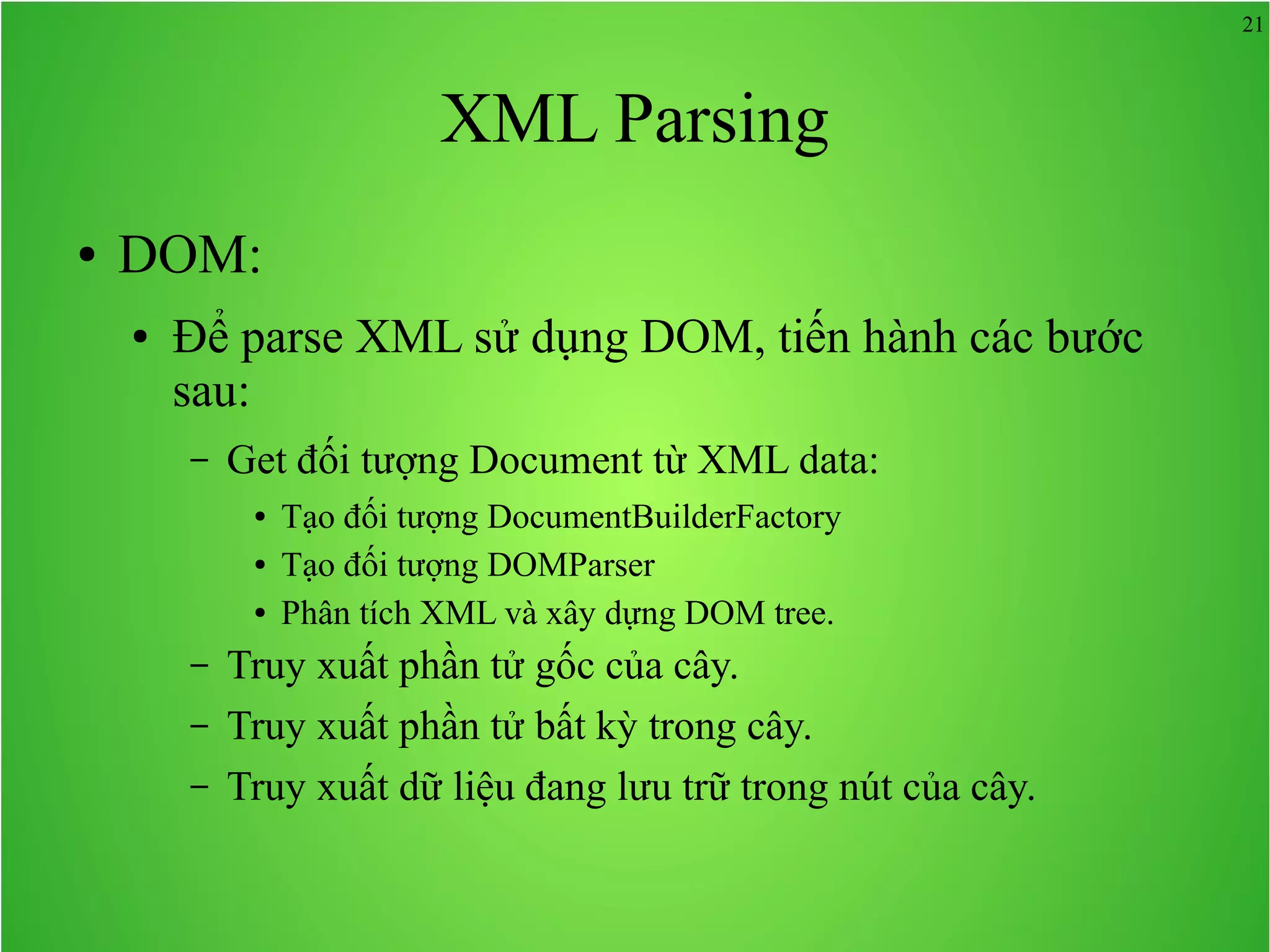 21 XML Parsing ● DOM: ● Để parse XML sử dụng DOM, tiến hành các bước sau: – Get đối tượng Document từ XML data: ● Tạo đối tượng DocumentBuilderFactory ● Tạo đối tượng DOMParser ● Phân tích XML và xây dựng DOM tree. – Truy xuất phần tử gốc của cây. – Truy xuất phần tử bất kỳ trong cây. – Truy xuất dữ liệu đang lưu trữ trong nút của cây. 