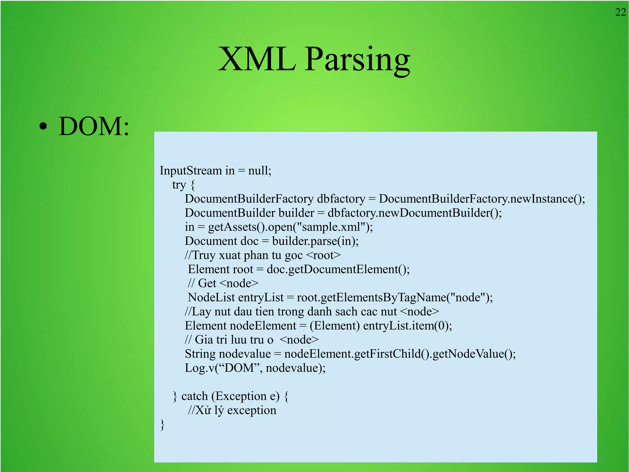 22 XML Parsing ● DOM: InputStream in = null; try { DocumentBuilderFactory dbfactory = DocumentBuilderFactory.newInstance(); DocumentBuilder builder = dbfactory.newDocumentBuilder(); in = getAssets().open("sample.xml"); Document doc = builder.parse(in); //Truy xuat phan tu goc <root> Element root = doc.getDocumentElement(); // Get <node> NodeList entryList = root.getElementsByTagName("node"); //Lay nut dau tien trong danh sach cac nut <node> Element nodeElement = (Element) entryList.item(0); // Gia tri luu tru o <node> String nodevalue = nodeElement.getFirstChild().getNodeValue(); Log.v(“DOM”, nodevalue); } catch (Exception e) { //Xử lý exception } 