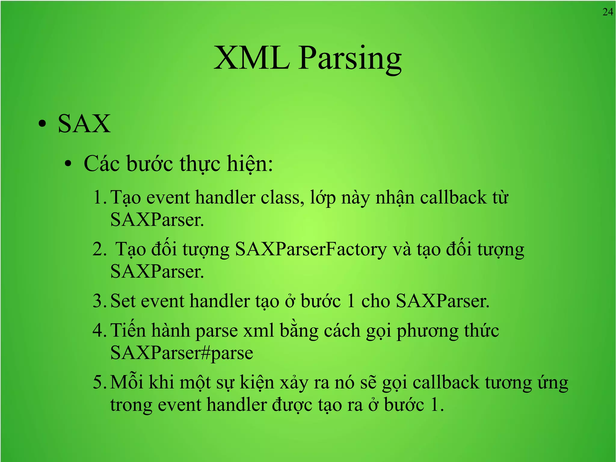 24 XML Parsing ● SAX ● Các bước thực hiện: 1.Tạo event handler class, lớp này nhận callback từ SAXParser. 2. Tạo đối tượng SAXParserFactory và tạo đối tượng SAXParser. 3.Set event handler tạo ở bước 1 cho SAXParser. 4.Tiến hành parse xml bằng cách gọi phương thức SAXParser#parse 5.Mỗi khi một sự kiện xảy ra nó sẽ gọi callback tương ứng trong event handler được tạo ra ở bước 1. 