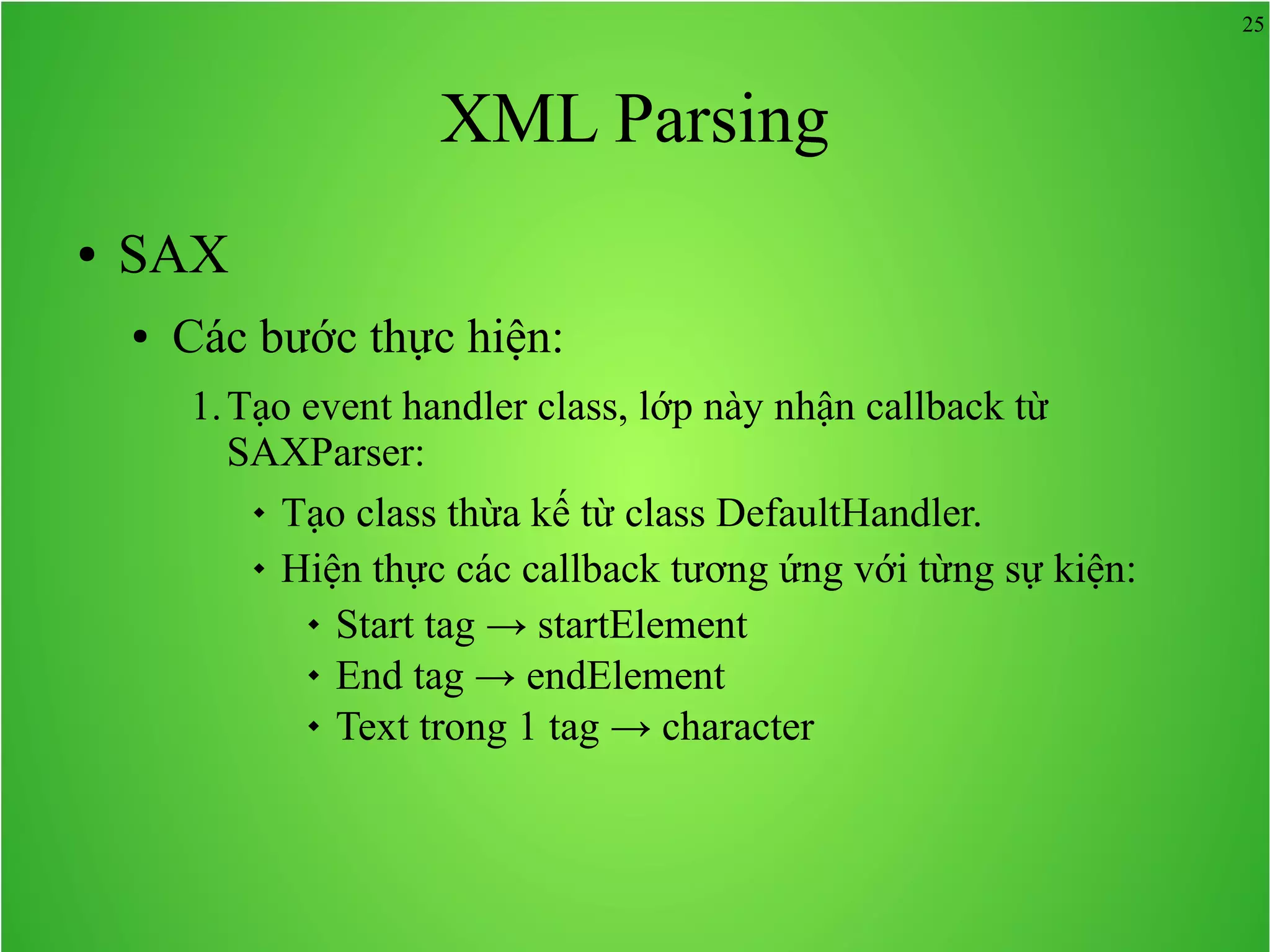 25 XML Parsing ● SAX ● Các bước thực hiện: 1.Tạo event handler class, lớp này nhận callback từ SAXParser:  Tạo class thừa kế từ class DefaultHandler.  Hiện thực các callback tương ứng với từng sự kiện:  Start tag → startElement  End tag → endElement  Text trong 1 tag → character 