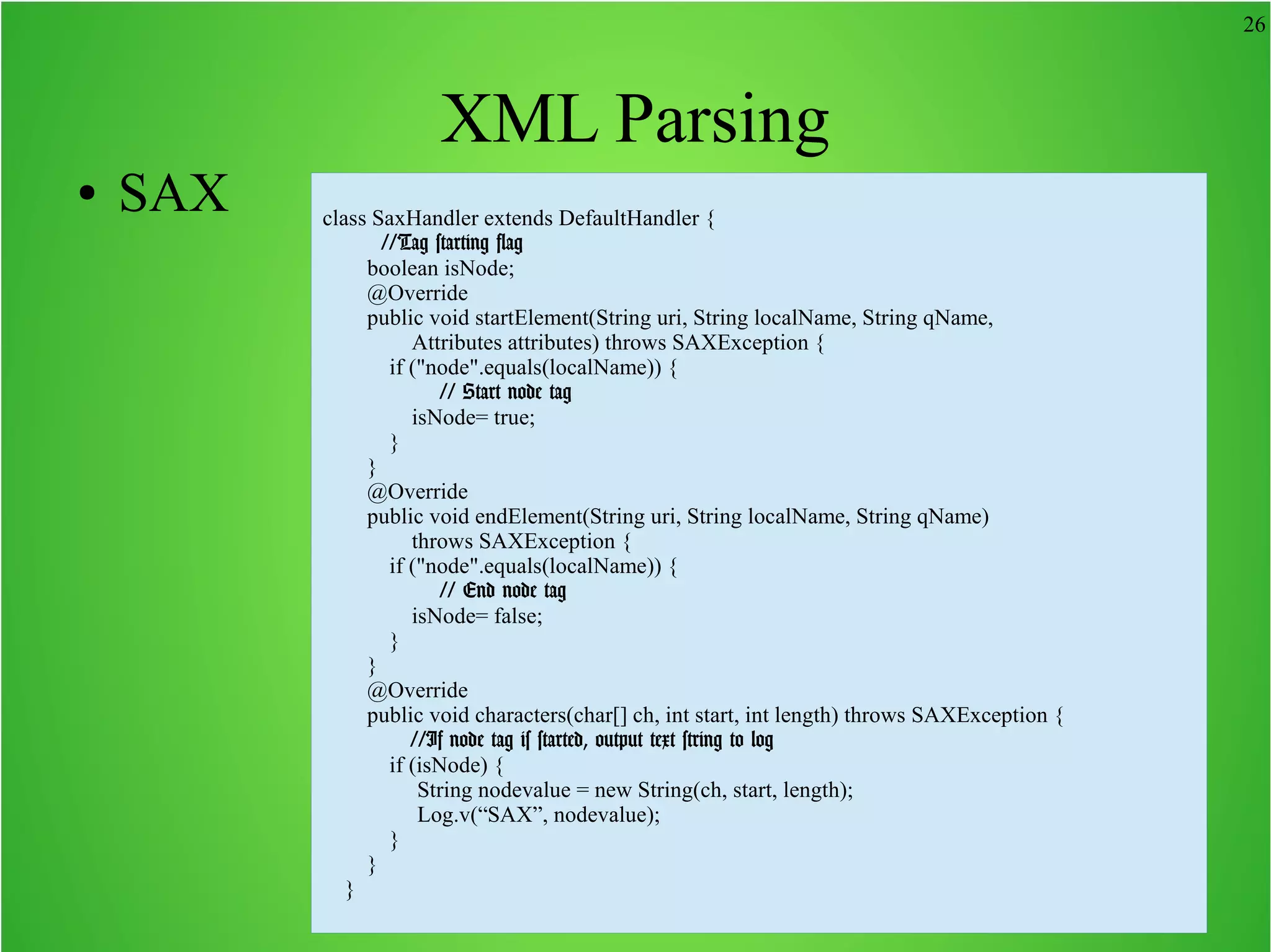 26 XML Parsing ● SAX class SaxHandler extends DefaultHandler { //Tag starting flag boolean isNode; @Override public void startElement(String uri, String localName, String qName, Attributes attributes) throws SAXException { if ("node".equals(localName)) { // Start node tag isNode= true; } } @Override public void endElement(String uri, String localName, String qName) throws SAXException { if ("node".equals(localName)) { // End node tag isNode= false; } } @Override public void characters(char[] ch, int start, int length) throws SAXException { //If node tag is started, output text string to log if (isNode) { String nodevalue = new String(ch, start, length); Log.v(“SAX”, nodevalue); } } } 