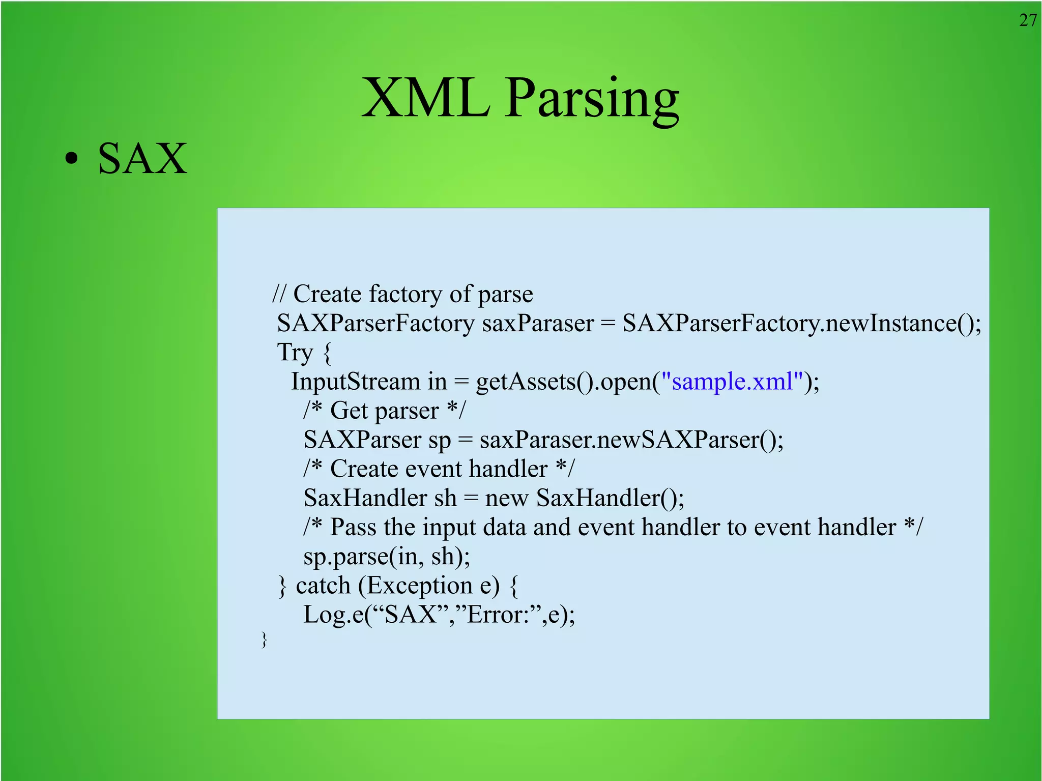 27 XML Parsing ● SAX // Create factory of parse SAXParserFactory saxParaser = SAXParserFactory.newInstance(); Try { InputStream in = getAssets().open("sample.xml"); /* Get parser */ SAXParser sp = saxParaser.newSAXParser(); /* Create event handler */ SaxHandler sh = new SaxHandler(); /* Pass the input data and event handler to event handler */ sp.parse(in, sh); } catch (Exception e) { Log.e(“SAX”,”Error:”,e); } 