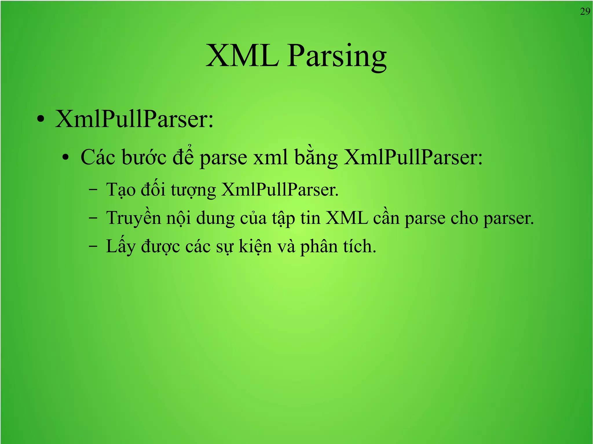 29 XML Parsing ● XmlPullParser: ● Các bước để parse xml bằng XmlPullParser: – Tạo đối tượng XmlPullParser. – Truyền nội dung của tập tin XML cần parse cho parser. – Lấy được các sự kiện và phân tích. 