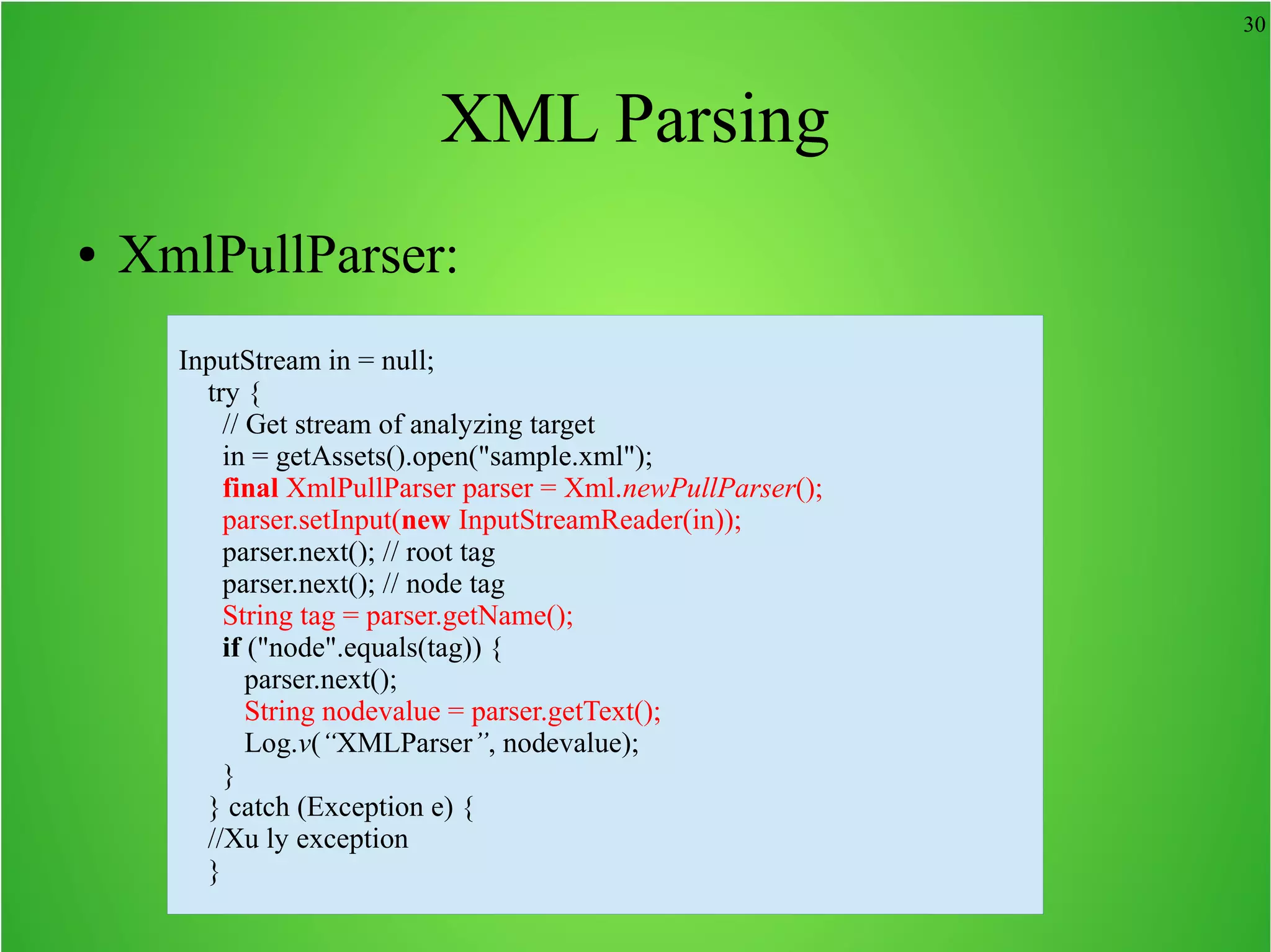 30 XML Parsing ● XmlPullParser: InputStream in = null; try { // Get stream of analyzing target in = getAssets().open("sample.xml"); final XmlPullParser parser = Xml.newPullParser(); parser.setInput(new InputStreamReader(in)); parser.next(); // root tag parser.next(); // node tag String tag = parser.getName(); if ("node".equals(tag)) { parser.next(); String nodevalue = parser.getText(); Log.v(“XMLParser”, nodevalue); } } catch (Exception e) { //Xu ly exception } 