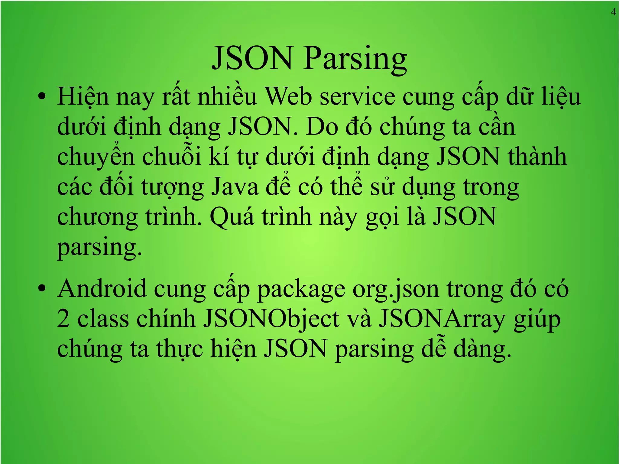 4 JSON Parsing ● Hiện nay rất nhiều Web service cung cấp dữ liệu dưới định dạng JSON. Do đó chúng ta cần chuyển chuỗi kí tự dưới định dạng JSON thành các đối tượng Java để có thể sử dụng trong chương trình. Quá trình này gọi là JSON parsing. ● Android cung cấp package org.json trong đó có 2 class chính JSONObject và JSONArray giúp chúng ta thực hiện JSON parsing dễ dàng. 
