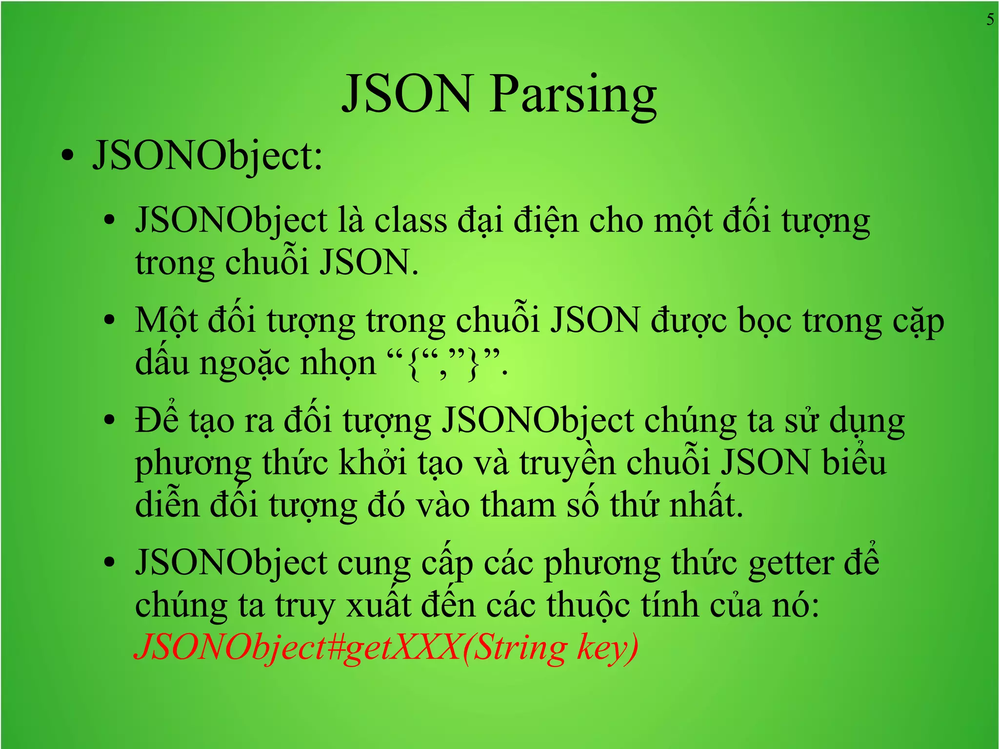 5 JSON Parsing ● JSONObject: ● JSONObject là class đại điện cho một đối tượng trong chuỗi JSON. ● Một đối tượng trong chuỗi JSON được bọc trong cặp dấu ngoặc nhọn “{“,”}”. ● Để tạo ra đối tượng JSONObject chúng ta sử dụng phương thức khởi tạo và truyền chuỗi JSON biểu diễn đối tượng đó vào tham số thứ nhất. ● JSONObject cung cấp các phương thức getter để chúng ta truy xuất đến các thuộc tính của nó: JSONObject#getXXX(String key) 