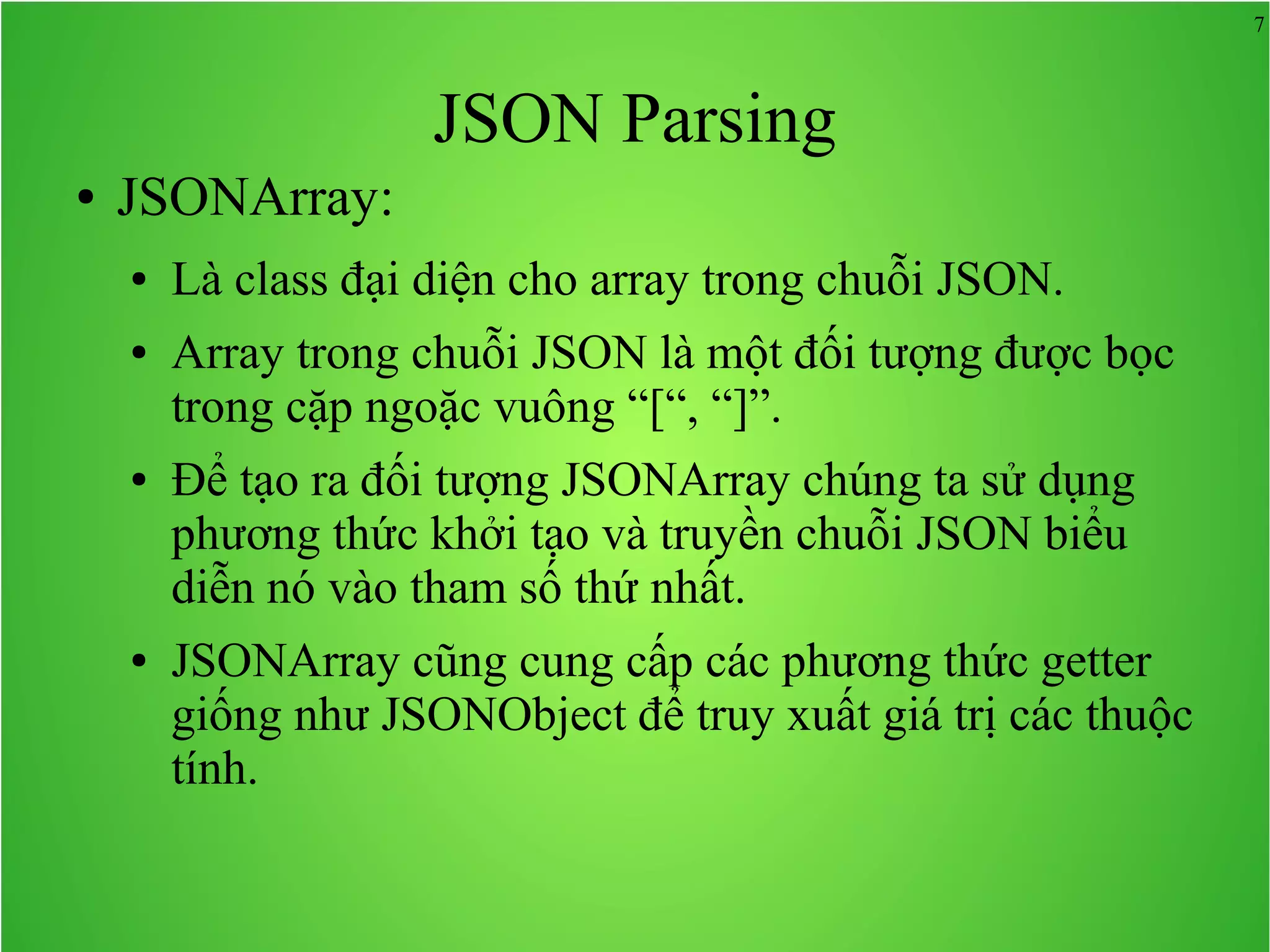 7 JSON Parsing ● JSONArray: ● Là class đại diện cho array trong chuỗi JSON. ● Array trong chuỗi JSON là một đối tượng được bọc trong cặp ngoặc vuông “[“, “]”. ● Để tạo ra đối tượng JSONArray chúng ta sử dụng phương thức khởi tạo và truyền chuỗi JSON biểu diễn nó vào tham số thứ nhất. ● JSONArray cũng cung cấp các phương thức getter giống như JSONObject để truy xuất giá trị các thuộc tính. 