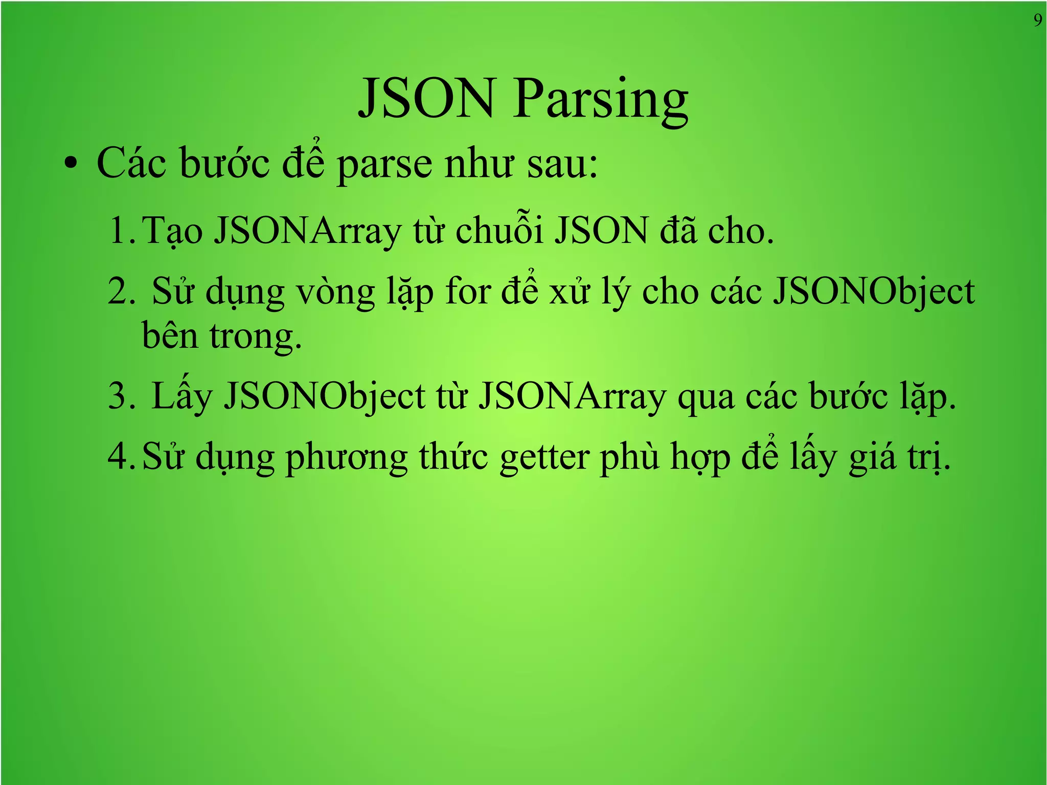 9 JSON Parsing ● Các bước để parse như sau: 1.Tạo JSONArray từ chuỗi JSON đã cho. 2. Sử dụng vòng lặp for để xử lý cho các JSONObject bên trong. 3. Lấy JSONObject từ JSONArray qua các bước lặp. 4.Sử dụng phương thức getter phù hợp để lấy giá trị. 
