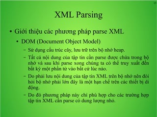 15
XML Parsing
● Giới thiệu các phương pháp parse XML
● DOM (Document Object Model)
– Sử dụng cấu trúc cây, lưu trữ trên bộ nhớ heap.
– Tất cả nội dung của tập tin cần parse được chứa trong bộ
nhớ và sau khi parse xong chúng ta có thể truy xuất đến
bất kỳ một phần tử vào bất cứ lúc nào.
– Do phải lưu nội dung của tập tin XML trên bộ nhớ nên đòi
hỏi bộ nhớ phải lớn đây là một hạn chế trên các thiết bị di
động.
– Do đó phương pháp này chỉ phù hợp cho các trường hợp
tập tin XML cần parse có dung lượng nhỏ.
 
