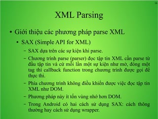16
XML Parsing
● Giới thiệu các phương pháp parse XML
● SAX (Simple API for XML)
– SAX dựa trên các sự kiện khi parse.
– Chương trình parse (parser) đọc tập tin XML cần parse từ
đầu tập tin và cứ mỗi lần một sự kiện như mở, đóng một
tag thì callback function trong chương trình được gọi để
thực thi.
– Phía chương trình không điều khiển được việc đọc tập tin
XML như DOM.
– Phương pháp này ít tốn vùng nhớ hơn DOM.
– Trong Android có hai cách sử dụng SAX: cách thông
thường hay cách sử dụng wrapper.
 