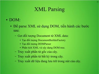 21
XML Parsing
● DOM:
● Để parse XML sử dụng DOM, tiến hành các bước
sau:
– Get đối tượng Document từ XML data:
● Tạo đối tượng DocumentBuilderFactory
● Tạo đối tượng DOMParser
● Phân tích XML và xây dựng DOM tree.
– Truy xuất phần tử gốc của cây.
– Truy xuất phần tử bất kỳ trong cây.
– Truy xuất dữ liệu đang lưu trữ trong nút của cây.
 