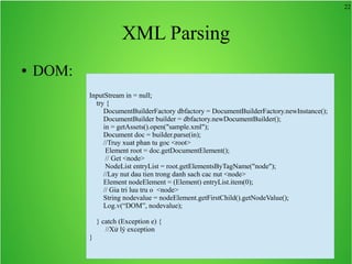 22
XML Parsing
● DOM:
InputStream in = null;
try {
DocumentBuilderFactory dbfactory = DocumentBuilderFactory.newInstance();
DocumentBuilder builder = dbfactory.newDocumentBuilder();
in = getAssets().open("sample.xml");
Document doc = builder.parse(in);
//Truy xuat phan tu goc <root>
Element root = doc.getDocumentElement();
// Get <node>
NodeList entryList = root.getElementsByTagName("node");
//Lay nut dau tien trong danh sach cac nut <node>
Element nodeElement = (Element) entryList.item(0);
// Gia tri luu tru o <node>
String nodevalue = nodeElement.getFirstChild().getNodeValue();
Log.v(“DOM”, nodevalue);
} catch (Exception e) {
//Xử lý exception
}
 