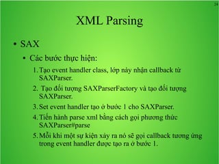 24
XML Parsing
● SAX
● Các bước thực hiện:
1.Tạo event handler class, lớp này nhận callback từ
SAXParser.
2. Tạo đối tượng SAXParserFactory và tạo đối tượng
SAXParser.
3.Set event handler tạo ở bước 1 cho SAXParser.
4.Tiến hành parse xml bằng cách gọi phương thức
SAXParser#parse
5.Mỗi khi một sự kiện xảy ra nó sẽ gọi callback tương ứng
trong event handler được tạo ra ở bước 1.
 