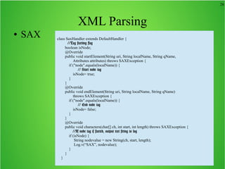26
XML Parsing
● SAX class SaxHandler extends DefaultHandler {
//Tag starting flag
boolean isNode;
@Override
public void startElement(String uri, String localName, String qName,
Attributes attributes) throws SAXException {
if ("node".equals(localName)) {
// Start node tag
isNode= true;
}
}
@Override
public void endElement(String uri, String localName, String qName)
throws SAXException {
if ("node".equals(localName)) {
// End node tag
isNode= false;
}
}
@Override
public void characters(char[] ch, int start, int length) throws SAXException {
//If node tag is started, output text string to log
if (isNode) {
String nodevalue = new String(ch, start, length);
Log.v(“SAX”, nodevalue);
}
}
}
 
