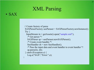 27
XML Parsing
● SAX
// Create factory of parse
SAXParserFactory saxParaser = SAXParserFactory.newInstance();
Try {
InputStream in = getAssets().open("sample.xml");
/* Get parser */
SAXParser sp = saxParaser.newSAXParser();
/* Create event handler */
SaxHandler sh = new SaxHandler();
/* Pass the input data and event handler to event handler */
sp.parse(in, sh);
} catch (Exception e) {
Log.e(“SAX”,”Error:”,e);
}
 