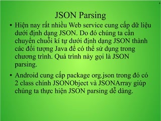 4
JSON Parsing
● Hiện nay rất nhiều Web service cung cấp dữ liệu
dưới định dạng JSON. Do đó chúng ta cần
chuyển chuỗi kí tự dưới định dạng JSON thành
các đối tượng Java để có thể sử dụng trong
chương trình. Quá trình này gọi là JSON
parsing.
● Android cung cấp package org.json trong đó có
2 class chính JSONObject và JSONArray giúp
chúng ta thực hiện JSON parsing dễ dàng.
 