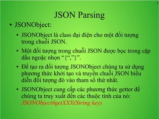 5
JSON Parsing
● JSONObject:
● JSONObject là class đại điện cho một đối tượng
trong chuỗi JSON.
● Một đối tượng trong chuỗi JSON được bọc trong cặp
dấu ngoặc nhọn “{“,”}”.
● Để tạo ra đối tượng JSONObject chúng ta sử dụng
phương thức khởi tạo và truyền chuỗi JSON biểu
diễn đối tượng đó vào tham số thứ nhất.
● JSONObject cung cấp các phương thức getter để
chúng ta truy xuất đến các thuộc tính của nó:
JSONObject#getXXX(String key)
 