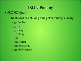 6
JSON Parsing
● JSONObject:
● Danh sách các phương thức getter thường sử dụng:
– getDouble
– getInt
– getLong
– getString
– get
– getBoolean
– getJSONArray
– getJSONObjects
 