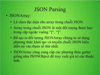 7
JSON Parsing
● JSONArray:
● Là class đại diện cho array trong chuỗi JSON.
● Array trong chuỗi JSON là một đối tượng được bọc
trong cặp ngoặc vuông “[“, “]”.
● Để tạo ra đối tượng JSONArray chúng ta sử dụng
phương thức khởi tạo và truyền chuỗi JSON biểu
diễn nó vào tham số thứ nhất.
● JSONArray cũng cung cấp các phương thức getter
giống như JSONObject để truy xuất giá trị các thuộc
tính.
 