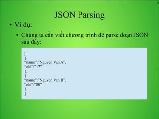 8
JSON Parsing
● Ví dụ:
● Chúng ta cần viết chương trình để parse đoạn JSON
sau đây:
[
{
“name”:”Nguyen Van A”,
“old”:”17”
},
{
“name”:”Nguyen Van B”,
“old”:”80”
}
]
 