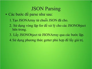 9
JSON Parsing
● Các bước để parse như sau:
1.Tạo JSONArray từ chuỗi JSON đã cho.
2. Sử dụng vòng lặp for để xử lý cho các JSONObject
bên trong.
3. Lấy JSONObject từ JSONArray qua các bước lặp.
4.Sử dụng phương thức getter phù hợp để lấy giá trị.
 