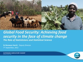 Global Food Security: Achieving food
security in the face of climate change
The Role of Statisticians and Statistical Science
Dr Bronwyn Harch| Deputy Director
7th September, 2012

SUSTAINABLE AGRICULTURE FLAGSHIP
 