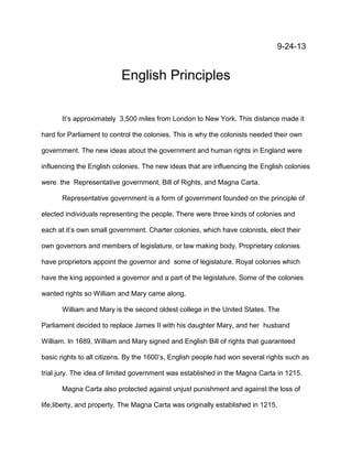 9-24-13

English Principles
It’s approximately 3,500 miles from London to New York. This distance made it
hard for Parliament to control the colonies. This is why the colonists needed their own
government. The new ideas about the government and human rights in England were
influencing the English colonies. The new ideas that are influencing the English colonies
were the Representative government, Bill of Rights, and Magna Carta.
Representative government is a form of government founded on the principle of
elected individuals representing the people. There were three kinds of colonies and
each at it’s own small government. Charter colonies, which have colonists, elect their
own governors and members of legislature, or law making body. Proprietary colonies
have proprietors appoint the governor and some of legislature. Royal colonies which
have the king appointed a governor and a part of the legislature. Some of the colonies
wanted rights so William and Mary came along.
William and Mary is the second oldest college in the United States. The
Parliament decided to replace James II with his daughter Mary, and her husband
William. In 1689, William and Mary signed and English Bill of rights that guaranteed
basic rights to all citizens. By the 1600’s, English people had won several rights such as
trial jury. The idea of limited government was established in the Magna Carta in 1215.
Magna Carta also protected against unjust punishment and against the loss of
life,liberty, and property. The Magna Carta was originally established in 1215.

 