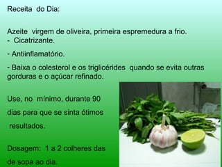 Receita do Dia: 
Azeite virgem de oliveira, primeira espremedura a frio. 
- Cicatrizante. 
- Antiinflamatório. 
- Baixa o colesterol e os triglicérides quando se evita outras 
gorduras e o açúcar refinado. 
Use, no mínimo, durante 90 
dias para que se sinta ótimos 
resultados. 
Dosagem: 1 a 2 colheres das 
de sopa ao dia. 
 